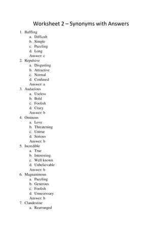 Worksheet 2 – Synonyms with Answers
1. Baffling
a. Difficult
b. Simple
c. Puzzling
d. Long
Answer: c
2. Repulsive
a. Disgusting
b. Attractive
c. Normal
d. Confused
Answer: a
3. Audacious
a. Useless
b. Bold
c. Foolish
d. Crazy
Answer: b
4. Ominous
a. Love
b. Threatening
c. Untrue
d. Serious
Answer: b
5. Incredible
a. True
b. Interesting
c. Well known
d. Unbelievable
Answer: b
6. Magnanimous
a. Puzzling
b. Generous
c. Foolish
d. Unnecessary
Answer: b
7. Clandestine
a. Rearranged
 