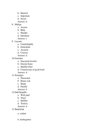 b. Hurried
c. Important
d. Secret
Answer: d
8. Malign
a. Accuse
b. Help
c. Slander
d. Introduce
Answer: c
9. Laconic
a. Unintelligible
b. Immediate
c. Assured
d. Concise
Answer: d
10.Gourmet
a. Seasoned traveler
b. Greedy Eater
c. Skillful Chef
d. Connoisseur of good food
Answer: d
11.Nostalgic
a. Nauseated
b. Home sick
c. Sharp
d. Painful
Answer: b
12.Indefatigable
a. Well paid
b. Tired
c. Skillful
d. Tireless
Answer: d
13.Stentorian
a. violent
b. misbegotten
 