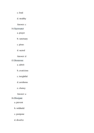 c. loud
d. stealthy
Answer: c
14.Sacrosanct
a. prayer
b. sanctuary
c. pious
d. sacred
Answer: d
15.Dexterous
a. adroit
b. avaricious
c. insightful
d. assiduous
e. clumsy
Answer: a
16.Dissipate
a. prevent
b. withhold
c. postpone
d. dissolve
 