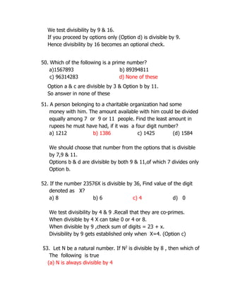 We test divisibility by 9 & 16.
If you proceed by options only (Option d) is divisible by 9.
Hence divisibility by 16 becomes an optional check.
50. Which of the following is a prime number?
a)1567893 b) 89394811
c) 96314283 d) None of these
Option a & c are divisible by 3 & Option b by 11.
So answer in none of these
51. A person belonging to a charitable organization had some
money with him. The amount available with him could be divided
equally among 7 or 9 or 11 people. Find the least amount in
rupees he must have had, if it was a four digit number?
a) 1212 b) 1386 c) 1425 (d) 1584
We should choose that number from the options that is divisible
by 7,9 & 11.
Options b & d are divisible by both 9 & 11,of which 7 divides only
Option b.
52. If the number 23576X is divisible by 36, Find value of the digit
denoted as X?
a) 8 b) 6 c) 4 d) 0
We test divisibility by 4 & 9 .Recall that they are co-primes.
When divisible by 4 X can take 0 or 4 or 8.
When divisible by 9 ,check sum of digits = 23 + x.
Divisibility by 9 gets established only when X=4. (Option c)
53. Let N be a natural number. If N2
is divisible by 8 , then which of
The following is true
(a) N is always divisible by 4
 
