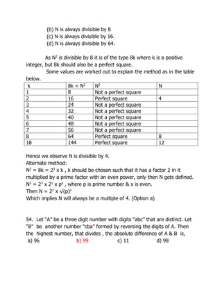 (b) N is always divisible by 8
(c) N is always divisible by 16.
(d) N is always divisible by 64.
As N2
is divisible by 8 it is of the type 8k where k is a positive
integer, but 8k should also be a perfect square.
Some values are worked out to explain the method as in the table
below.
k 8k = N2
N2
N
1 8 Not a perfect square
2 16 Perfect square 4
3 24 Not a perfect square
4 32 Not a perfect square
5 40 Not a perfect square
6 48 Not a perfect square
7 56 Not a perfect square
8 64 Perfect square 8
18 144 Perfect square 12
Hence we observe N is divisible by 4.
Alternate method:
N2
= 8k = 23
x k , k should be chosen such that it has a factor 2 in it
multiplied by a prime factor with an even power, only then N gets defined.
N2
= 23
x 21
x px
, where p is prime number & x is even.
Then N = 22
x √(p)x
Which implies N will always be a multiple of 4. (Option a)
54. Let “A” be a three digit number with digits “abc” that are distinct. Let
“B” be another number “cba” formed by reversing the digits of A. Then
the highest number, that divides , the absolute difference of A & B is,
a) 96 b) 99 c) 11 d) 98
 