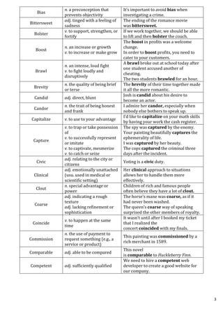 3
Bias
n. a preconception that
prevents objectivity
It’s important to avoid bias when
investigating a crime.
Bittersweet
adj. tinged with a feeling of
sadness
The ending of the romance movie
was bittersweet.
Bolster
v. to support, strengthen, or
fortify
If we work together, we should be able
to lift and then bolster the couch.
Boost
n. an increase or growth
v. to increase or make grow
The boost in profits was a welcome
change.
In order to boost profits, you need to
cater to your customers.
Brawl
n. an intense, loud fight
v. to fight loudly and
disruptively
A brawl broke out at school today after
one student accused another of
cheating.
The two students brawled for an hour.
Brevity
n. the quality of being brief
or terse
The brevity of their time together made
it all the more romantic.
Candid adj. direct, blunt
Josh is candid about his desire to
become an actor.
Candor
n. the trait of being honest
and frank
I admire her candor, especially when
nobody else bothers to speak up.
Capitalize v. to use to your advantage
I’d like to capitalize on your math skills
by having your work the cash register.
Capture
v. to trap or take possession
of
v. to successfully represent
or imitate
v. to captivate, mesmerize
v. to catch or seize
The spy was captured by the enemy.
Your painting beautifully captures the
ephemerality of life.
I was captured by her beauty.
The cops captured the criminal three
days after the incident.
Civic
adj. relating to the city or
citizens
Voting is a civic duty.
Clinical
adj. emotionally unattached
(usu. used in medical or
scientific setting)
Her clinical approach to situations
allows her to handle them more
effectively.
Clout
n. special advantage or
power
Children of rich and famous people
often believe they have a lot of clout.
Coarse
adj. indicating a rough
texture
adj. lacking refinement or
sophistication
The horse’s mane was coarse, as if it
had never been washed.
The queen’s coarse way of speaking
surprised the other members of royalty.
Coincide
v. to happen at the same
time
It wasn’t until after I booked my ticket
that I realized the
concert coincided with my finals.
Commission
n. the use of payment to
request something (e.g., a
service or product)
This painting was commissioned by a
rich merchant in 1589.
Comparable adj. able to be compared
This novel
is comparable to Huckleberry Finn.
Competent adj. sufficiently qualified
We need to hire a competent web
developer to create a good website for
our company.
 