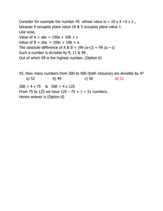 Consider for example the number 45 whose value is = 10 x 4 +5 x 1 ,
because 4 occupies place value 10 & 5 occupies place value 1.
Like wise,
Value of A = abc = 100a + 10b + c
Value of B = cba = 100c + 10b + a
The absolute difference of A & B = |99 (a-c)| = 99 |a – c|
Such a number is divisible by 9, 11 & 99 .
Out of which 99 is the highest number. (Option b)
55. How many numbers from 300 to 500 (both inclusive) are divisible by 4?
a) 52 b) 49 c) 50 d) 51
300 = 4 x 75 & 500 = 4 x 125
From 75 to 125 we have 125 – 75 + 1 = 51 numbers.
Hence answer is (Option d)
 