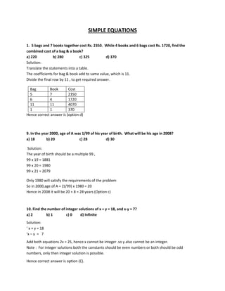 SIMPLE EQUATIONS
1. 5 bags and 7 books together cost Rs. 2350. While 4 books and 6 bags cost Rs. 1720, find the
combined cost of a bag & a book?
a) 220 b) 280 c) 325 d) 370
Solution:
Translate the statements into a table.
The coefficients for bag & book add to same value, which is 11.
Divide the final row by 11 , to get required answer.
Bag Book Cost
5 7 2350
6 4 1720
11 11 4070
1 1 370
Hence correct answer is (option d)
9. In the year 2000, age of A was 1/99 of his year of birth. What will be his age in 2008?
a) 18 b) 20 c) 28 d) 30
Solution:
The year of birth should be a multiple 99 ,
99 x 19 = 1881
99 x 20 = 1980
99 x 21 = 2079
Only 1980 will satisfy the requirements of the problem
So in 2000,age of A = (1/99) x 1980 = 20
Hence in 2008 it will be 20 + 8 = 28 years (Option c)
10. Find the number of integer solutions of x + y = 18, and x-y = 7?
a) 2 b) 1 c) 0 d) Infinite
Solution:
‘ x + y = 18
‘x – y = 7
Add both equations 2x = 25, hence x cannot be integer .so y also cannot be an integer.
Note : For integer solutions both the constants should be even numbers or both should be odd
numbers, only then integer solution is possible.
Hence correct answer is option (C).
 