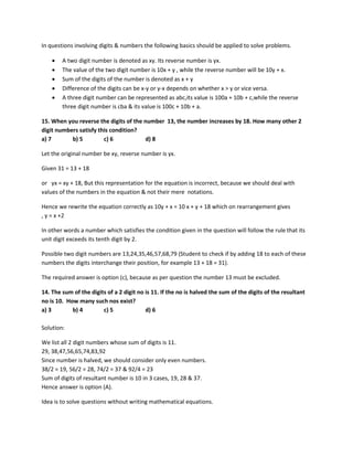 In questions involving digits & numbers the following basics should be applied to solve problems.
• A two digit number is denoted as xy. Its reverse number is yx.
• The value of the two digit number is 10x + y , while the reverse number will be 10y + x.
• Sum of the digits of the number is denoted as x + y
• Difference of the digits can be x-y or y-x depends on whether x > y or vice versa.
• A three digit number can be represented as abc,its value is 100a + 10b + c,while the reverse
three digit number is cba & its value is 100c + 10b + a.
15. When you reverse the digits of the number 13, the number increases by 18. How many other 2
digit numbers satisfy this condition?
a) 7 b) 5 c) 6 d) 8
Let the original number be xy, reverse number is yx.
Given 31 = 13 + 18
or yx = xy + 18, But this representation for the equation is incorrect, because we should deal with
values of the numbers in the equation & not their mere notations.
Hence we rewrite the equation correctly as 10y + x = 10 x + y + 18 which on rearrangement gives
, y = x +2
In other words a number which satisfies the condition given in the question will follow the rule that its
unit digit exceeds its tenth digit by 2.
Possible two digit numbers are 13,24,35,46,57,68,79 (Student to check if by adding 18 to each of these
numbers the digits interchange their position, for example 13 + 18 = 31).
The required answer is option (c), because as per question the number 13 must be excluded.
14. The sum of the digits of a 2 digit no is 11. If the no is halved the sum of the digits of the resultant
no is 10. How many such nos exist?
a) 3 b) 4 c) 5 d) 6
Solution:
We list all 2 digit numbers whose sum of digits is 11.
29, 38,47,56,65,74,83,92
Since number is halved, we should consider only even numbers.
38/2 = 19, 56/2 = 28, 74/2 = 37 & 92/4 = 23
Sum of digits of resultant number is 10 in 3 cases, 19, 28 & 37.
Hence answer is option (A).
Idea is to solve questions without writing mathematical equations.
 