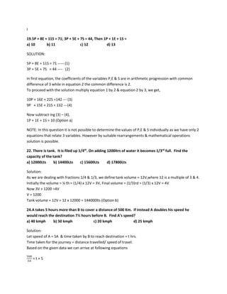 I
19.5P + 8E + 11S = 71; 3P + 5E + 7S = 44, Then 1P + 1E + 1S =
a) 10 b) 11 c) 12 d) 13
SOLUTION:
5P + 8E + 11S = 71 ----- (1)
3P + 5E + 7S = 44 ---- (2)
In first equation, the coefficients of the variables P,E & S are in arithmetic progression with common
difference of 3 while in equation 2 the common difference is 2.
To proceed with the solution multiply equation 1 by 2 & equation 2 by 3, we get,
10P + 16E + 22S =142 --- (3)
9P + 15E + 21S = 132 ---(4)
Now subtract ing (3) – (4),
1P + 1E + 1S = 10 (Option a)
NOTE: In this question it is not possible to determine the values of P,E & S individually as we have only 2
equations that relate 3 variables. However by suitable rearrangements & mathematical operations
solution is possible.
22. There is tank. It is filed up 1/4th
. On adding 1200ltrs of water it becomes 1/3rd
full. Find the
capacity of the tank?
a) 12000Lts b) 14400Lts c) 15600Lts d) 17800Lts
Solution:
As we are dealing with fractions 1/4 & 1/3, we define tank volume = 12V,where 12 is a multiple of 3 & 4.
Initially the volume = ¼ th = (1/4) x 12V = 3V, Final volume = (1/3)rd = (1/3) x 12V = 4V
Now 3V + 1200 =4V
V = 1200
Tank volume = 12V = 12 x 12000 = 144000lts (Option b)
24.A takes 5 hours more than B to cover a distance of 500 Km. If instead A doubles his speed he
would reach the destination 7½ hours before B. Find A’s speed?
a) 40 kmph b) 50 kmph c) 20 kmph d) 25 kmph
Solution:
Let speed of A = SA & time taken by B to reach destination = t hrs.
Time taken for the journey = distance travelled/ speed of travel.
Based on the given data we can arrive at following equations
500
𝑆𝑆𝑆𝑆
= t + 5
 
