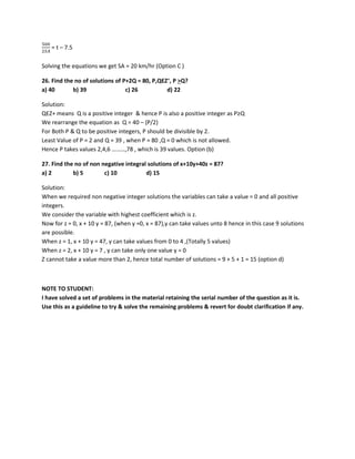 500
2𝑆𝑆𝑆𝑆
= t – 7.5
Solving the equations we get SA = 20 km/hr (Option C )
26. Find the no of solutions of P+2Q = 80, P,QEZ+
, P >Q?
a) 40 b) 39 c) 26 d) 22
Solution:
QEZ+ means Q is a positive integer & hence P is also a positive integer as P≥Q
We rearrange the equation as Q = 40 – (P/2)
For Both P & Q to be positive integers, P should be divisible by 2.
Least Value of P = 2 and Q = 39 , when P = 80 ,Q = 0 which is not allowed.
Hence P takes values 2,4,6 ………,78 , which is 39 values. Option (b)
27. Find the no of non negative integral solutions of x+10y+40z = 87?
a) 2 b) 5 c) 10 d) 15
Solution:
When we required non negative integer solutions the variables can take a value = 0 and all positive
integers.
We consider the variable with highest coefficient which is z.
Now for z = 0, x + 10 y = 87, (when y =0, x = 87),y can take values unto 8 hence in this case 9 solutions
are possible.
When z = 1, x + 10 y = 47, y can take values from 0 to 4 ,(Totally 5 values)
When z = 2, x + 10 y = 7 , y can take only one value y = 0
Z cannot take a value more than 2, hence total number of solutions = 9 + 5 + 1 = 15 (option d)
NOTE TO STUDENT:
I have solved a set of problems in the material retaining the serial number of the question as it is.
Use this as a guideline to try & solve the remaining problems & revert for doubt clarification if any.
 
