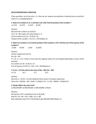 RATIO PROPORTION & VARIATION
If two quantities are in the ratio a : b , then we can express the quantities in absolute terms as ak & bk
where k is a multiplying factor.
1. Ratio of 2 numbers is 11: 5 and their sum is 80. Find the product of the numbers ?
a) 1375 b) 1575 c) 1675 d) 550
Solution:
We write the numbers as 11k & 5k.
11k + 5k = 80 is given, this step implies k = 5.
So the numbers are 11k = 55 & 5k = 25.
Product of the numbers = 55 x 25 = 1375 (Option a)
3. Ratio of 2 numbers is 5:3 and the product of the numbers is 375. Find the sum of the squares of the
numbers ?
a) 850 b) 950 c) 650 d) 1050
Solution
Let the numbers be 5k & 3k.
5k x 3k = 375
K2
= 25 , k = =5 or -5 (but in most cases the negative values of k are dropped depending on nature of the
question.
So numbers are 5k = 25 & 3k = 15
Sum of squares of 25 & 15 = 625 + 225 = 850 (Option a)
4. If a:b: = 3:2 then what is the value of (4a + 3b)/ (4a – 3b)?
a) 1/3 b) 3 c) 2 d) ½
Solution:
We write a = 3k & b = 2k and substitute these values in the given expression.
Hence (4a + 3b)/(4a – 3b) = (4x3k + 3 x2k)/(4 x 3k – 3 x 2k) = 18k/6k = 3 (Option b)
5. Divide 1300 in the ratio 3:2:8?
a) 300,200,800 b) 400,200,600 c) 300,500,800 d) None
Solution:
We express 3:2:8 in absolute terms as 3k,2k,8k
Now 3k + 2k + 8k = 13k = 1300 , so k = 100
Back substitute value of k in 3k,2k & 8k to get 300,200 & 800 (Option a)
 