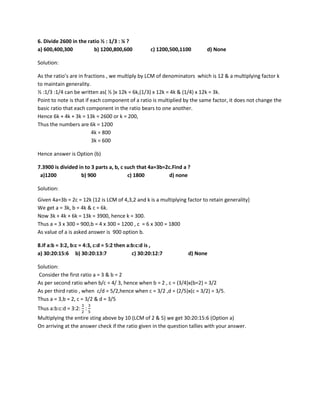 6. Divide 2600 in the ratio ½ : 1/3 : ¼ ?
a) 600,400,300 b) 1200,800,600 c) 1200,500,1100 d) None
Solution:
As the ratio’s are in fractions , we multiply by LCM of denominators which is 12 & a multiplying factor k
to maintain generality.
½ :1/3 :1/4 can be written as( ½ )x 12k = 6k,(1/3) x 12k = 4k & (1/4) x 12k = 3k.
Point to note is that if each component of a ratio is multiplied by the same factor, it does not change the
basic ratio that each component in the ratio bears to one another.
Hence 6k + 4k + 3k = 13k = 2600 or k = 200,
Thus the numbers are 6k = 1200
4k = 800
3k = 600
Hence answer is Option (b)
7.3900 is divided in to 3 parts a, b, c such that 4a=3b=2c.Find a ?
a)1200 b) 900 c) 1800 d) none
Solution:
Given 4a=3b = 2c = 12k (12 is LCM of 4,3,2 and k is a multiplying factor to retain generality}
We get a = 3k, b = 4k & c = 6k.
Now 3k + 4k + 6k = 13k = 3900, hence k = 300.
Thus a = 3 x 300 = 900,b = 4 x 300 = 1200 , c = 6 x 300 = 1800
As value of a is asked answer is 900 option b.
8.If a:b = 3:2, b:c = 4:3, c:d = 5:2 then a:b:c:d is ,
a) 30:20:15:6 b) 30:20:13:7 c) 30:20:12:7 d) None
Solution:
Consider the first ratio a = 3 & b = 2
As per second ratio when b/c = 4/ 3, hence when b = 2 , c = (3/4)x(b=2) = 3/2
As per third ratio , when c/d = 5/2,hence when c = 3/2 ,d = (2/5)x(c = 3/2) = 3/5.
Thus a = 3,b = 2, c = 3/2 & d = 3/5
Thus a:b:c:d = 3:2:
3
2
:
3
5
Multiplying the entire sting above by 10 (LCM of 2 & 5) we get 30:20:15:6 (Option a)
On arriving at the answer check if the ratio given in the question tallies with your answer.
 
