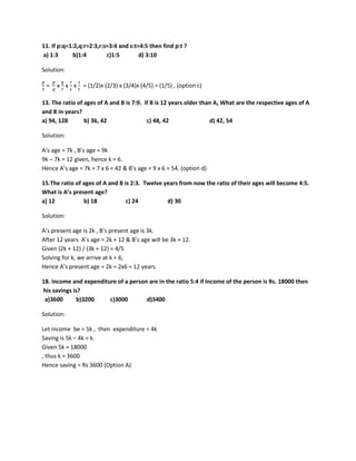 11. If p:q=1:2,q:r=2:3,r:s=3:4 and s:t=4:5 then find p:t ?
a) 1:3 b)1:4 c)1:5 d) 3:10
Solution:
𝑝𝑝
𝑡𝑡
=
𝑝𝑝
𝑞𝑞
x
𝑞𝑞
𝑟𝑟
x
𝑟𝑟
𝑠𝑠
x
𝑠𝑠
𝑡𝑡
= (1/2)x (2/3) x (3/4)x (4/5) = (1/5) , (option c)
13. The ratio of ages of A and B is 7:9. If B is 12 years older than A, What are the respective ages of A
and B in years?
a) 94, 128 b) 36, 42 c) 48, 42 d) 42, 54
Solution:
A’s age = 7k , B’s age = 9k
9k – 7k = 12 given, hence k = 6.
Hence A’s age = 7k = 7 x 6 = 42 & B’s age = 9 x 6 = 54. (option d)
15.The ratio of ages of A and B is 2:3. Twelve years from now the ratio of their ages will become 4:5.
What is A’s present age?
a) 12 b) 18 c) 24 d) 30
Solution:
A’s present age is 2k , B’s present age is 3k.
After 12 years A’s age = 2k + 12 & B’s age will be 3k + 12.
Given (2k + 12) / (3k + 12) = 4/5
Solving for k, we arrive at k = 6,
Hence A’s present age = 2k = 2x6 = 12 years.
18. Income and expenditure of a person are in the ratio 5:4 if income of the person is Rs. 18000 then
his savings is?
a)3600 b)3200 c)3000 d)3400
Solution:
Let income be = 5k , then expenditure = 4k
Saving is 5k – 4k = k.
Given 5k = 18000
, thus k = 3600
Hence saving = Rs 3600 (Option A)
 