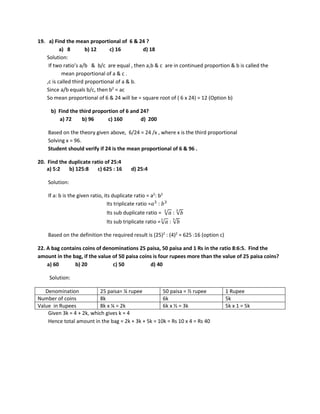 19. a) Find the mean proportional of 6 & 24 ?
a) 8 b) 12 c) 16 d) 18
Solution:
If two ratio’s a/b & b/c are equal , then a,b & c are in continued proportion & b is called the
mean proportional of a & c .
,c is called third proportional of a & b.
Since a/b equals b/c, then b2
= ac
So mean proportional of 6 & 24 will be = square root of ( 6 x 24) = 12 (Option b)
b) Find the third proportion of 6 and 24?
a) 72 b) 96 c) 160 d) 200
Based on the theory given above, 6/24 = 24 /x , where x is the third proportional
Solving x = 96.
Student should verify if 24 is the mean proportional of 6 & 96 .
20. Find the duplicate ratio of 25:4
a) 5:2 b) 125:8 c) 625 : 16 d) 25:4
Solution:
If a: b is the given ratio, its duplicate ratio = a2
: b2
Its triplicate ratio =𝑎𝑎3
: 𝑏𝑏3
Its sub duplicate ratio = √𝑎𝑎
2
: √𝑏𝑏
2
Its sub triplicate ratio =√𝑎𝑎
3
: √𝑏𝑏
3
Based on the definition the required result is (25)2
: (4)2
= 625 :16 (option c)
22. A bag contains coins of denominations 25 paisa, 50 paisa and 1 Rs in the ratio 8:6:5. Find the
amount in the bag, if the value of 50 paisa coins is four rupees more than the value of 25 paisa coins?
a) 60 b) 20 c) 50 d) 40
Solution:
Denomination 25 paisa= ¼ rupee 50 paisa = ½ rupee 1 Rupee
Number of coins 8k 6k 5k
Value in Rupees 8k x ¼ = 2k 6k x ½ = 3k 5k x 1 = 5k
Given 3k = 4 + 2k, which gives k = 4
Hence total amount in the bag = 2k + 3k + 5k = 10k = Rs 10 x 4 = Rs 40
 