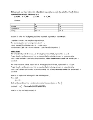 25.Incomes A and B are in the ratio 6:5 and their expenditures are in the ratio 4:3. If each of them
saves Rs.10000, what is the income of A?
a) 30,000 b) 24,000 c) 27,000 d) 18,000
Solution:
A B
Income 6k 5k
Expenditure 4l 3l
Saving 6k – 4l 5k -3l
Student to note: The multiplying factor for income & expenditure are different
Given 6k – 4l = 5k – 3l as they have equal savings,
The above equation on rearrangement gives k = l,
Hence saving of A will be 6k – 4k = 2k = 10,000 given,
Therefore k = 5,000 & A’s income = 6k = 6 x 5,000 = Rs 30,000 (Option A)
VARIATIONS:
If A varies directly with B, we say A is directly proportional to B, represented as Aα B.
Proportionality can be converted into an equation by introducing constant of proportionality,
Thus A = kB, where k is constant of proportionality. This is called DIRECT VARIATION where A/B is a
constant.
If A varies indirectly with B, we say A is in- directly proportional to B, represented as Aα (1/B)
Proportionality can be converted into an equation by introducing constant of proportionality,
Thus A = k/B, where k is constant of proportionality. This is called INDIRECT VARIATION where AxB is a
constant.
Now let us say A varies directly with B & indirectly with C,
Then A α B
A α (1/c)
Both can be combined into a single mathematical representation as A α
𝐵𝐵
𝐶𝐶
Implies A = k x
𝐵𝐵
𝐶𝐶
. This is called JOINT VARIATION.
Now let us look into some numerical.
 