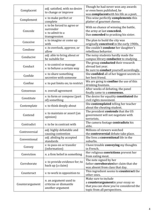 4
Complacent
adj. satisfied, with no desire
to change or improve
Though he had never won any awards
or even been published, he
was complacentwith his life as a poet.
Complement
v. to make perfect or
complete
This wine perfectly complements this
platter of gourmet cheese.
Concede
v. to be forced to agree or
surrender
v. to admit to a
transgression
With no chance of winning the battle,
the army at last conceded.
Dan conceded to pranking his sister.
Conceive
v. to imagine or come up
with
The plan to build the city was
originally conceived in the early 1900s.
Condone
v. to overlook, approve, or
allow
She couldn't condone her daughter's
rebellious behavior.
Conducive
adj. able to bring about or
be suitable for
The noisy students hardly made the
campus library conducive to studying.
Conduct
v. to control or manage
v. to behave a certain way
The group conducted their research
abroad last year.
Be sure to conduct yourself accordingly.
Confide
v. to share something
secretive with someone
She confided all of her biggest secrets in
her best friend.
Confine v. to put limits on; to restrict
We are going to confine the use of this
drinking fountain.
Consensus n. overall agreement
After weeks of debating, the panel
finally came to a consensus.
Constitute
v. to form or compose (part
of) something
The desire for equality constituted the
civil rights movement.
Contemplate v. to think deeply about
She contemplated telling her teacher
about the cheating student.
Contend
v. to maintain or assert (an
opinion)
The president contends that the US
government will not negotiate with
terrorists.
Contradict v. to be in contrast with
The camera footage contradicts his
alibi.
Controversial
adj. highly debatable and
causing contention
Millions of viewers watched
the controversial debate take place.
Conventional
adj. abiding by accepted
standards
She lives a conventional life in the
suburbs.
Convey
v. to pass on or transfer
(information)
I have trouble conveying my thoughts
in French.
Conviction n. a firm belief in something
Her religious convictions prevent her
from eating meat.
Corroborate
v. to provide evidence for; to
back up (a claim)
The note signed by her
father corroboratesher claim that she
was absent from class that day.
Counteract v. to work in opposition to
This ingredient seems to counteract the
other ones.
Counterargument
n. an argument used to
criticize or dismantle
another argument
Make sure to include
a counterargumentin your essay so
that you can show you’ve considered the
topic from all perspectives.
 
