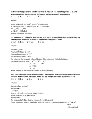 28.The area of a square varies with the square of its diagonal. The area of a square is 32 sq. units
when its diagonal is 8 units. Find the length of the diagonal when area is 162 sq. units?
a) 12 b) 14 c) 16 d) 18
Solution:
Area α (diagonal )2
, A = k x D2
, hence A/D2
is a constant.
A1 = 32 square units, D1 = 8 units, A2 = 162 ,D2 = unknown
But (A1/D1
2
) = ( A2/D2
2
)
So (32 / 82
) = (162 / D2
2
)
Solving D2 = 18 units (option d)
31. The volume of a cube varies with the cube of its side. If 3 cubes of sides 6cm, 8cm, and 10 cm are
taken together and melted to form a 4th
cube find the side of the 4th
cube?
a) 6 cm b) 10 cm c) 24 cm d) 12 cm
Solution :
Volume α (𝑠𝑠𝑠𝑠𝑠𝑠𝑠𝑠)3
Volume of first cube α (6)3
Volume of second cube α (8)3
Volume of third cube α (10)3
The volume of the composite cube will be sum of the volumes of the individual cubes.
Volume of composite cube 𝛼𝛼 (6)3
+ (8)3
+ (10)3
,α (216 + 512 + 1000
,α (1728)
,α (12)3
Hence the edge of the composite cube will be 12cm (Choice d)
30. A stone is dropped from a height of one Km. The distance it falls through varies directly with the
square of the time taken. It traveled 64 km in 4 sec. Find the distance it covers in the 5th
sec.?
a) 24 m b) 36 m c) 48 m d) 60 m
Solution:
Distance it falls α (time )2
Distance = K t2
64 = k (4)2
Gives k = 4 (note k is constant of proportionality)
Hence equation can be rewritten as
Distance = 4 t2
We are asked to find the distance it covered in the 5 th second.
This in nothing but distance travelled in 5 seconds – distance travelled in 4 seconds= 4x52
– 4 x 42
= 4 x 9
= 36m (option b)
 