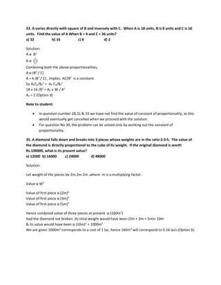 33. A varies directly with square of B and inversely with C. When A is 18 units, B is 8 units and C is 16
units. Find the value of A When B = 4 and C = 36 units?
a) 32 b) 16 c) 8 d) 2
Solution:
A α B2
A α (
1
𝐶𝐶
)
Combining both the above proportionalities,
A α (B2
/ C)
A = k (B2
/ C) , implies AC/B2
is a constant.
So A1C1/B1
2
= A2 C2/B2
2
18 x 16 /82
= A2 x 36 / 42
A2 = 2 (Option d)
Note to student:
• In question number 28,31 & 33 we have not find the value of constant of proportionality, as this
would eventually get cancelled when we proceed with the solution.
• For question No 30, the problem can be solved only by working out the constant of
proportionality.
35. A diamond falls down and breaks into 3 pieces whose weights are in the ratio 2:3:5. The value of
the diamond is directly proportional to the cube of its weight. If the original diamond is worth
Rs.100000, what is its present value?
a) 12000 b) 16000 c) 24000 d) 48000
Solution:
Let weight of the pieces be 2m,3m.5m ,where m is a multiplying factor.
Value α W3
Value of first piece α (2m)3
Value of first piece α (3m)3
Value of first piece α (5m)3
Hence combined value of three pieces at present α (160m3
)
Had the diamond not broken ,its total weight would have been (2m + 3m + 5m)= 10m
& its value would have been α (10m)3
= 1000m3
We are given 1000m3
corresponds to a cost of 1 lac, hence 160m3
will correspond to 0.16 lacs (Option b)
 