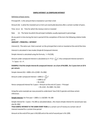 SIMPLE INTEREST & COMPOUND INTEREST
Definition of basic terms:
Principal (P): is the amount that is invested or sum that is lent
Amount (A): is what the invested sum or lent sum eventually becomes after a certain number of years.
Time (n) or (t): Time for which the money is lent or invested
Rate (r): The factor by which the principal multiplies usually expressed in percentage.
At any point in time during the lock in period till the completion of the term the following relation holds
good,
AMOUNT = PRINCIPAL + INTEREST
Interest (I) : The extra sum that is earned on the principal that is lent or invested at the end of the time
Interest is calculated in two modes Simple & Compound interest.
Simple interest is calculated using the formula, I = Prt/100,
Amount under compound interest is calculated as A = P (1 +
𝑟𝑟
100
)n
, thus compound interest earned in
“n “years = A – P .
EXAMPLE: Find the simple interest & compound interest on a Sum of Rs1000 , for 2 years lent at 10 %
per annum.
Simple interest (SI) = 1000 x 10 x 2/100 = Rs 200/-
Amount under compound interest = 1000 (1 +
10
100
)2
= 1000 (1.1)2
= Rs 1210/.
Hence compound interest for 2 years = Amount at the end of 2 years – Principal
= Rs 1210 – Rs 1000 = Rs 210/-
Using the same example we now proceed to understand how SI & CI operate and draw certain
inferences.
Simple interest: For first year = 1000 x 1 x 10/100 = Rs 100
Simple interest for 2 years = Rs 200 as calculated above , this means Simple interest for second year was
also Rs 100/.
THUS SIMPLE INTEREST IS THE SAME EVERY YEAR on a certain sum of money at a certain rate of
interest invested for a certain time period
Amount at the end of first year is Rs1100 and at the end of second year is Rs 1200.
 