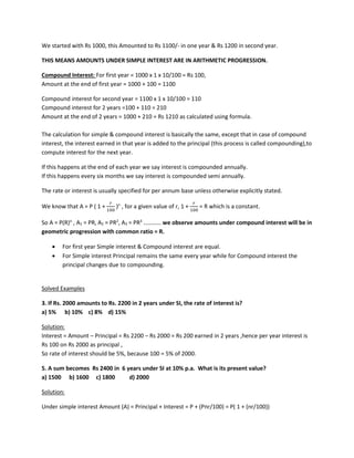 We started with Rs 1000, this Amounted to Rs 1100/- in one year & Rs 1200 in second year.
THIS MEANS AMOUNTS UNDER SIMPLE INTEREST ARE IN ARITHMETIC PROGRESSION.
Compound Interest: For first year = 1000 x 1 x 10/100 = Rs 100,
Amount at the end of first year = 1000 + 100 = 1100
Compound interest for second year = 1100 x 1 x 10/100 = 110
Compound interest for 2 years =100 + 110 = 210
Amount at the end of 2 years = 1000 + 210 = Rs 1210 as calculated using formula.
The calculation for simple & compound interest is basically the same, except that in case of compound
interest, the interest earned in that year is added to the principal (this process is called compounding),to
compute interest for the next year.
If this happens at the end of each year we say interest is compounded annually.
If this happens every six months we say interest is compounded semi annually.
The rate or interest is usually specified for per annum base unless otherwise explicitly stated.
We know that A = P ( 1 +
𝑟𝑟
100
)n
, for a given value of r, 1 +
𝑟𝑟
100
= R which is a constant.
So A = P(R)n
, A1 = PR, A2 = PR2
, A3 = PR3
………… we observe amounts under compound interest will be in
geometric progression with common ratio = R.
• For first year Simple interest & Compound interest are equal.
• For Simple interest Principal remains the same every year while for Compound interest the
principal changes due to compounding.
Solved Examples
3. If Rs. 2000 amounts to Rs. 2200 in 2 years under SI, the rate of interest is?
a) 5% b) 10% c) 8% d) 15%
Solution:
Interest = Amount – Principal = Rs 2200 – Rs 2000 = Rs 200 earned in 2 years ,hence per year interest is
Rs 100 on Rs 2000 as principal ,
So rate of interest should be 5%, because 100 = 5% of 2000.
5. A sum becomes Rs 2400 in 6 years under SI at 10% p.a. What is its present value?
a) 1500 b) 1600 c) 1800 d) 2000
Solution:
Under simple interest Amount (A) = Principal + Interest = P + (Pnr/100) = P( 1 + (nr/100))
 