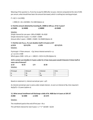 Meaning of the question is, if one has to pay Rs 2400 after six year, interest computed at the rate of 10%
per annum, what should have been the amount borrowed, which is nothing but starting principal.
P = A/( 1 + (nr/100))
= 2400 /(1 + (6 x 10/100)) = Rs 1500 (Option a)
6. Find the amount obtained by investing Rs. 24000 at 18% p.a. SI for 5 years?
a) 21600 b) 44000 c) 48000 d) 45600
Solution:
Simple interest for one year= 18% of 24000 = Rs 4320
Simple interest for 5 years = 5 x 4320 = 21600
Amount after 5 years = 24000 + 21600 = Rs 45600 (Option d)
7. Find the rate % p.a., if a sum doubles itself in 12 years at SI?
a) 6¼% b) 8 1/3% c) 10% d) 9 1/11%
Solution:
If principal = P then amount = 2p, hence interest earned is = p
,p = p x 12 x r/100
Which gives r/100 = 1/12 ,or r = 100/12 = 25/3= 8-1/3% (Option b)
10.If a certain sum doubles in 3 years under SI, in how many years would it become 5 times itself at
same rate of interest?
a) 12 b) 15 c) 9 d) 18
Solution:
Principal Amount Interest time
p 2p p 3
p 5p 4p ?
Based on statement 1, interest earned per year = p/3
As interest earned per year is same under simple interest , to earn an interest of 4p, time required =
4p/(p/3) = 12 years (option a)
11. What annual installment will discharge a debt of Rs. 4600 due in 4 years at 10% SI?
A) 800 b) 1000 c) 1250 d) 1175
Solution:
The installment paid at the end of first year = Rs x
This will fetch interest for next 3 years = x * 3 * 10/100 = 3x/10
 