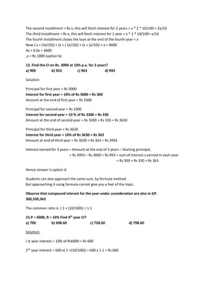 The second installment = Rs x, this will fetch interest for 2 years = x * 2 * 10/100 = 2x/10
The third installment = Rs x, this will fetch interest for 1 year = x * 1 * 10/100= x/10
The fourth installment closes the loan at the end of the fourth year = x
Now ( x + (3x/10)) + (x + ( 2x/10)) + (x + (x/10)) + x = 4600
4x + 0.6x = 4600
,x = Rs 1000 (option b)
13. Find the CI on Rs. 3000 at 10% p.a. for 3 years?
a) 900 b) 933 c) 963 d) 993
Solution:
Principal for first year = Rs 3000
Interest for first year = 10% of Rs 3000 = Rs 300
Amount at the end of first year = Rs 3300
Principal for second year = Rs 3300
Interest for second year = 10 % of Rs 3300 = Rs 330
Amount at the end of second year = Rs 3300 + Rs 330 = Rs 3630
Principal for third year = Rs 3630
Interest for third year = 10% of Rs 3630 = Rs 363
Amount at end of third year = Rs 3630 + Rs 363 = Rs 3993
Interest earned for 3 years = Amount at the end of 3 years – Starting principal,
= Rs 3993 – Rs 3000 = Rs 993 = sum of interest s earned in each year
= Rs 300 + Rs 330 + Rs 363
Hence answer is option d.
Students can also approach the same sum, by formula method.
But approaching it using formula cannot give you a feel of the topic.
Observe that compound interest for the year under consideration are also in GP.
300,330,363
The common ratio is ( 1 + (10/100)) = 1.1
15.P = 6000, R = 10% Find 4th
year CI?
a) 700 b) 698.60 c) 728.60 d) 798.60
Solution:
I st year interest = 10% of Rs6000 = Rs 600
2nd
year interest = 600 x( 1 +(10/100)) = 600 x 1.1 = Rs 660
 