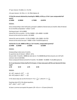 3rd
year interest = Rs 660 x 1.1 = Rs 726
4 th year interest = Rs 726 x 1.1 = Rs 798.6 (Option d)
17.Find the amount obtained by investing Rs. 48000, at 25% p.a. CI for 1 year compounded half
yearly?
a) 54000 b) 80000 c) 75000 d) 60750
Solution:
Since compounding is done half yearly ,principal is added to interest every six months. Rate of interest
for six monthly computation = 25%/2 = 12.5%
Starting principal = Rs Rs 48000
Interest for first six months = 12.5% of 48000 = 1/8 x 48000 = Rs 6000
Amount at the end of six months = Rs 54000
Interest for next six months = 12.5% of 54000 = 1/8 x 54000 = Rs 6750
Amount at the end of one year = 54000 + 6750 = Rs 60750 (option d)
18.Find the CI on Rs. 80000 at 40% p.a. for 9 months, compounded quarterly?
a) 25480 b) 26480 c) 25680 d) 26280
Solution:
Compounding is done every 3 months.
So quarterly rate of interest = 40%/4 = 10 %,
Amount after 9 months = 80000 x(1.1)(1.1)(1.1) = Rs 106480 (Recall that amounts are in GP with
common ratio (1+(10/100))
Hence compound interest earned for 9 months = Rs 106480 – Rs 80000 = Rs 26,480 (option b)
22. A sum becomes 3 times itself at CI in 8 years. In how many years will the sum become 81 times
itself?
a) 30 b) 32 c) 34 d) 36
Solution:
3P = PR8
, implies R = (3)1/8
---- (1)
81P =PRn
,implies R = (81)1/n
---- (2)
In the above steps we use the formula A = P (1 +
𝑟𝑟
100
)n
, where R = 1 +
𝑟𝑟
100
Equating value of R in the above equations,
(3)1/8
= (81)1/n
= (34
)1/n
= (3)4/n
As base is common we equate the powers 1/8 = 4/n or n = 32 years (choice b)
 