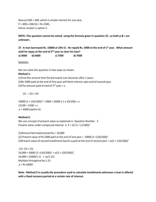 Now pr/100 = 400 ,which is simple interest for one year.
P = 400 x 100/16 = Rs 2500 ,
Hence answer is option C.
NOTE: This question cannot be solved using the formula given in question 23 , as both p & r are
unknown .
27. A man borrowed Rs. 10000 at 10% CI. He repaid Rs. 5000 at the end of 1st
year. What amount
shall he repay at the end of 2nd
year to clear his loan?
a) 6000 b) 6600 c) 7200 d) 7600
Solution:
We can solve the question in two ways as shown.
Method 1:
(1)Find the amount that the borrowed sum becomes after 2 years.
(2)Rs 5000 paid at the end of first year will fetch interest upto end of second year.
(3)The amount paid at end of 2nd
year = x
(1) = (2) + (3)
10000 (1 + (10/100))2
= 5000 + (5000 x 1 x 10/100) + x
12100 = 5500 + x
,x = 6600 (option b)
Method 2:
We use concept of present value as explained in Question Number 5.
Present value under compound interest is P = A/ (1 + (r/100))n
(1)Amount borrowed presently = 10,000
(2) Present value of Rs 5000 paid at the end of one year = 5000/ (1 +(10/100))1
(3)Present value of second installment,Say Rs x,paid at the end of second year = x/(1 + (10/100))2
(1)= (2) + (3)
10,000 = 5000/ (1 +(10/100))1
+ x/(1 + (10/100))2
,
10,000 = (5000/1.1) + (x/1.21)
Multiply throughout by 1.21.
,x = Rs 6600/.
Note : Method 2 is usually the procedure used to calculate installments whenever a loan is offered
with a fixed recovery period at a certain rate of interest.
 