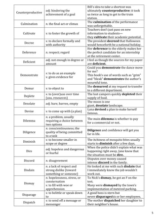 5
Counterproductive
adj. hindering the
achievement of a goal
Bill’s idea to take a shortcut was
ultimately counterproductive: it took
us twice as long to get to the train
station.
Culmination n. the final act or climax
The culmination of the performance
was unforgettable.
Cultivate v. to foster the growth of
Teachers don’t just pass on new
information to students—
they cultivate their academic potential.
Decree
v. to declare formally and
with authority
The president decreed that Halloween
would henceforth be a national holiday.
Deference n. respect; regard
Her deference to the elderly makes her
the perfect candidate for an internship
at the retirement center.
Deficient
adj. not enough in degree or
amount
I feel as though the sources for my paper
are deficient.
Demonstrate
v. to do as an example
v. gives evidence for
Could you demonstrate the dance move
for me?
This book’s use of words such as “grim”
and “bleak” demonstrates the author’s
mournful tone.
Demur v. to object to
She demurred at my request to transfer
to a different department.
Deplete
v. to (over)use over time
(usu. resources)
The lost campers quickly depleted their
supply of food.
Desolate adj. bare, barren, empty
The moon is one
giant, desolate landscape.
Devise v. to come up with (a plan)
Lana devised a plan to make herself
famous.
Dilemma
n. a problem, usually
requiring a choice between
two options
The main dilemma is whether to pay
for a commercial or not.
Diligence
n. conscientiousness; the
quality of being committed
to a task
Diligence and confidence will get you
far in life.
Diminish
v. to become smaller in
scope or degree
The itchiness of mosquito bites usually
starts to diminish after a few days.
Dire
adj. hopeless and dangerous
or fearful
When the police didn’t explain what was
happening right away, Jane knew that
the situation must be dire.
Discord n. disagreement
Disputes over money caused
intense discord in the family.
Disdain
n. a lack of respect and
strong dislike (toward
something or someone)
He looked at me with such disdain that
I immediately knew the job wouldn’t
work out.
Dismay
n. hopelessness, stress, or
consternation
v. to fill with woe or
apprehension
To Nick’s dismay, he got an F on the
test.
Many were dismayed by the town’s
implementation of metered parking.
Disparage
v. to belittle or speak down
to
A good boss is stern but
never disparageshis or her employees.
Dispatch
v. to send off a message or
messenger
The mother dispatched her daughter to
their neighbor’s house.
 