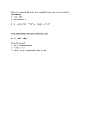 Difference between SI & CI on the same principal (P) at the same rate of interest(r%)
(DERIVATION)
SI = p x 2 x r/100
CI = p (1 + (r/100))2
- p
CI – SI = p ( 1 + 2r/100 + r2
/1002
) –p – 2pr/100 = pr2
/1002
When compounding is done more than once in a year.
A = P {1 + (r/(k x 100))}nk
Where P is principal
‘r = rate of interest per annum
‘n = number of years
‘k = number of times compounding is done per year
 