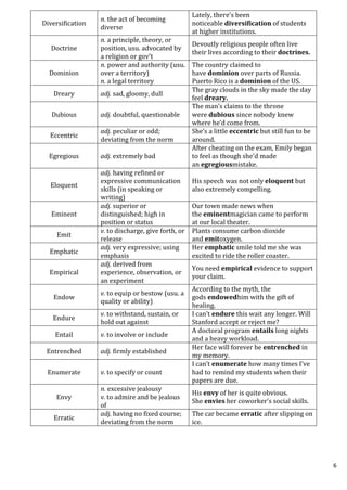 6
Diversification
n. the act of becoming
diverse
Lately, there’s been
noticeable diversification of students
at higher institutions.
Doctrine
n. a principle, theory, or
position, usu. advocated by
a religion or gov’t
Devoutly religious people often live
their lives according to their doctrines.
Dominion
n. power and authority (usu.
over a territory)
n. a legal territory
The country claimed to
have dominion over parts of Russia.
Puerto Rico is a dominion of the US.
Dreary adj. sad, gloomy, dull
The gray clouds in the sky made the day
feel dreary.
Dubious adj. doubtful, questionable
The man’s claims to the throne
were dubious since nobody knew
where he’d come from.
Eccentric
adj. peculiar or odd;
deviating from the norm
She’s a little eccentric but still fun to be
around.
Egregious adj. extremely bad
After cheating on the exam, Emily began
to feel as though she’d made
an egregiousmistake.
Eloquent
adj. having refined or
expressive communication
skills (in speaking or
writing)
His speech was not only eloquent but
also extremely compelling.
Eminent
adj. superior or
distinguished; high in
position or status
Our town made news when
the eminentmagician came to perform
at our local theater.
Emit
v. to discharge, give forth, or
release
Plants consume carbon dioxide
and emitoxygen.
Emphatic
adj. very expressive; using
emphasis
Her emphatic smile told me she was
excited to ride the roller coaster.
Empirical
adj. derived from
experience, observation, or
an experiment
You need empirical evidence to support
your claim.
Endow
v. to equip or bestow (usu. a
quality or ability)
According to the myth, the
gods endowedhim with the gift of
healing.
Endure
v. to withstand, sustain, or
hold out against
I can’t endure this wait any longer. Will
Stanford accept or reject me?
Entail v. to involve or include
A doctoral program entails long nights
and a heavy workload.
Entrenched adj. firmly established
Her face will forever be entrenched in
my memory.
Enumerate v. to specify or count
I can’t enumerate how many times I’ve
had to remind my students when their
papers are due.
Envy
n. excessive jealousy
v. to admire and be jealous
of
His envy of her is quite obvious.
She envies her coworker's social skills.
Erratic
adj. having no fixed course;
deviating from the norm
The car became erratic after slipping on
ice.
 