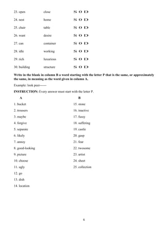 6
23. open close S 0 D
24. nest home S 0 D
25. chair table S 0 D
26. want desire S 0 D
27. can container S 0 D
28. idle working S 0 D
29. rich luxurious S 0 D
30. building structure S 0 D
Write in the blank in column B a word starting with the letter P that is the same, or approximately
the same, in meaning as the word given in column A.
Example: look peer------
INSTRUCTION: Every answer must start with the letter P.
A B
1. bucket 15. stone
2. trousers 16. inactive
3. maybe 17. fussy
4. forgive 18. suffering
5. separate 19. castle
6. likely 20. gasp
7. annoy 21. fear
8. good-looking 22. twosome
9. picture 23. artist
10. choose 24. sheet
11. ugly 25. collection
12. go
13. dish
14. location
 