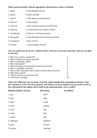 7
Match each personality with the appropriate characteristic, action, or attitude.
1. egoist a. turns thoughts inward
2. egotist · b. hates marriage
3. altruist c. talks about accomplishments
4. introvert d. hates people
5. extrovert e. does not pursue pleasures of the flesh
6. ambivert f. is interested in the welfare of others
7. misanthrope g. believes in self-advancement
8. misogynist h. turns thoughts both inward and outward
9. misogamist i. hates women
10. ascetic j. turns thoughts outward
Can you recall each word, now, without further reference to previous material? And can you spell
it correctly?
1. Who lives a lonely, austere life? 1.
2. Whose interests are turned outward? 2.
3. Who is supremely selfish? 3.
4. Who hates people? 4.
5. Whose interests are turned both inward and outward? 5.
6. Who is incredibly conceited? 6.
7. Who is more interested in the welfare of others than in his own? 7.
8. Who hates women? 8.
9. ·Whose interests are turned inward? 9.
10. Who hates marriage? 10.
Notice how efficiently you can master words by understanding their etymological structure. Stop
for a moment to review the roots, prefixes, and suffixes you have studied. Can you recall a word we
have discussed in this chapter that is built on the indicated prefix, root, or suffix?
PREFIX, ROOT, SUFFIX MEANING EXAMPLE
1. ego self, I
2. alter other
3. intro- inside
4. extro- outside
5. verto turn
6. ambi- both
7. misein hate
8. anthropos mankind
9. gyne woman
10. gamos marriage
 