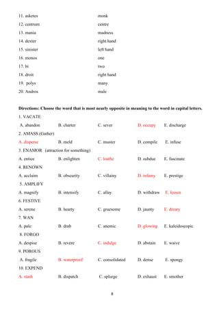 8
11. asketes monk
12. centrum centre
13. mania madness
14. dexter right hand
15. sinister left hand
16. monos one
17. bi two
18. droit right hand
19. polys many
20. Andros male
Directions: Choose the word that is most nearly opposite in meaning to the word in capital letters.
1. VACATE
A. abandon B. charter C. sever D. occupy E. discharge
2. AMASS (Gather)
A. disperse B. meld C. muster D. compile E. infuse
3. ENAMOR (attraction for something)
A. entice B. enlighten C. loathe D. subdue E. fascinate
4. RENOWN
A. acclaim B. obscurity C. villainy D. infamy E. prestige
5. AMPLIFY
A. magnify B. intensify C. allay D. withdraw E. lessen
6. FESTIVE
A. serene B. hearty C. gruesome D. jaunty E. dreary
7. WAN
A. pale B. drab C. anemic D. glowing E. kaleidoscopic
8. FORGO
A. despise B. revere C. indulge D. abstain E. waive
9. POROUS
A. fragile B. waterproof C. consolidated D. dense E. spongy
10. EXPEND
A. stash B. dispatch C. splurge D. exhaust E. smother
 