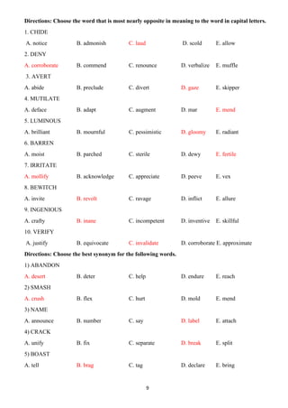 9
Directions: Choose the word that is most nearly opposite in meaning to the word in capital letters.
1. CHIDE
A. notice B. admonish C. laud D. scold E. allow
2. DENY
A. corroborate B. commend C. renounce D. verbalize E. muffle
3. AVERT
A. abide B. preclude C. divert D. gaze E. skipper
4. MUTILATE
A. deface B. adapt C. augment D. mar E. mend
5. LUMINOUS
A. brilliant B. mournful C. pessimistic D. gloomy E. radiant
6. BARREN
A. moist B. parched C. sterile D. dewy E. fertile
7. IRRITATE
A. mollify B. acknowledge C. appreciate D. peeve E. vex
8. BEWITCH
A. invite B. revolt C. ravage D. inflict E. allure
9. INGENIOUS
A. crafty B. inane C. incompetent D. inventive E. skillful
10. VERIFY
A. justify B. equivocate C. invalidate D. corroborate E. approximate
Directions: Choose the best synonym for the following words.
1) ABANDON
A. desert B. deter C. help D. endure E. reach
2) SMASH
A. crush B. flex C. hurt D. mold E. mend
3) NAME
A. announce B. number C. say D. label E. attach
4) CRACK
A. unify B. fix C. separate D. break E. split
5) BOAST
A. tell B. brag C. tag D. declare E. bring
 