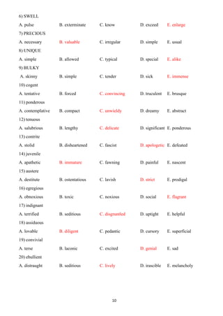 10
6) SWELL
A. pulse B. exterminate C. know D. exceed E. enlarge
7) PRECIOUS
A. necessary B. valuable C. irregular D. simple E. usual
8) UNIQUE
A. simple B. allowed C. typical D. special E. alike
9) BULKY
A. skinny B. simple C. tender D. sick E. immense
10) cogent
A. tentative B. forced C. convincing D. truculent E. brusque
11) ponderous
A. contemplative B. compact C. unwieldy D. dreamy E. abstract
12) tenuous
A. salubrious B. lengthy C. delicate D. significant E. ponderous
13) contrite
A. stolid B. disheartened C. fascist D. apologetic E. defeated
14) juvenile
A. apathetic B. immature C. fawning D. painful E. nascent
15) austere
A. destitute B. ostentatious C. lavish D. strict E. prodigal
16) egregious
A. obnoxious B. toxic C. noxious D. social E. flagrant
17) indignant
A. terrified B. seditious C. disgruntled D. uptight E. helpful
18) assiduous
A. lovable B. diligent C. pedantic D. cursory E. superficial
19) convivial
A. terse B. laconic C. excited D. genial E. sad
20) ebullient
A. distraught B. seditious C. lively D. irascible E. melancholy
 
