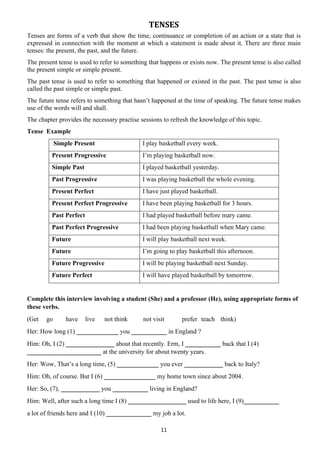 11
TENSES
Tenses are forms of a verb that show the time, continuance or completion of an action or a state that is
expressed in connection with the moment at which a statement is made about it. There are three main
tenses: the present, the past, and the future.
The present tense is used to refer to something that happens or exists now. The present tense is also called
the present simple or simple present.
The past tense is used to refer to something that happened or existed in the past. The past tense is also
called the past simple or simple past.
The future tense refers to something that hasn’t happened at the time of speaking. The future tense makes
use of the words will and shall.
The chapter provides the necessary practise sessions to refresh the knowledge of this topic.
Tense Example
Simple Present I play basketball every week.
Present Progressive I’m playing basketball now.
Simple Past I played basketball yesterday.
Past Progressive I was playing basketball the whole evening.
Present Perfect I have just played basketball.
Present Perfect Progressive I have been playing basketball for 3 hours.
Past Perfect I had played basketball before mary came.
Past Perfect Progressive I had been playing basketball when Mary came.
Future I will play basketball next week.
Future I’m going to play basketball this afternoon.
Future Progressive I will be playing basketball next Sunday.
Future Perfect I will have played basketball by tomorrow.
Complete this interview involving a student (She) and a professor (He), using appropriate forms of
these verbs.
(Get go have live not think not visit prefer teach think)
Her: How long (1) _____________ you ___________ in England ?
Him: Oh, I (2) _______________ about that recently. Erm, I ___________ back that I (4)
_______________________ at the university for about twenty years.
Her: Wow, That’s a long time, (5) _____________ you ever ____________ back to Italy?
Him: Oh, of course. But I (6) ________________ my home town since about 2004.
Her: So, (7), ____________ you ___________ living in England?
Him: Well, after such a long time I (8) __________________ used to life here, I (9)___________
a lot of friends here and I (10) ______________ my job a lot.
 