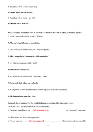 14
4. Ask about DNA. (when / discover?)
A: When was DNA discovered?
5. Ask about silver. (what / use for?)
A; What is silver used for?
Make sentences from the words in brackets. Sometimes the verb is active, sometimes passive.
1. There’s somebody behind us. (We / follow)
A: We are being followed by somebody.
2. This door is a different colour, isn’t it? (you / paint?)
A: Have you painted this door in a different colour?
3. My bike has disappeared. (It / steal!)
A: It has been disappeared.
4. My umbrella has disappeared. (Somebody / take)
A: Somebody had taken my umbrella.
5 .A neighbour of mine disappeared six months ago.(He / not / see / since then)
A: He has not been seen since then.
Complete the sentences. Use the words in brackets and any other necessary words.
1 a: What’s the City Hotel like? Can you recommend it?
b: I’ve never stayed there, but ___it is supposed to be__________________ (it / supposed) very good.
2 a: How much are these paintings worth?
b: I’m not sure, but _______they are supposed___________________ (they / supposed) very valuable.
 