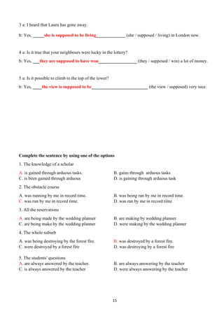 15
3 a: I heard that Laura has gone away.
b: Yes, _____she is supposed to be living_____________ (she / supposed / living) in London now.
4 a: Is it true that your neighbours were lucky in the lottery?
b: Yes, ___they are supposed to have won_________________ (they / supposed / win) a lot of money.
5 a: Is it possible to climb to the top of the tower?
b: Yes, ____the view is supposed to be_________________________ (the view / supposed) very nice.
Complete the sentence by using one of the options
1. The knowledge of a scholar
A. is gained through arduous tasks. B. gains through arduous tasks
C. is been gained through arduous D. is gaining through arduous task
2. The obstacle course
A. was running by me in record time. B. was being ran by me in record time.
C. was run by me in record time. D. was ran by me in record time
3. All the reservations
A. are being made by the wedding planner B. are making by wedding planner
C. are being make by the wedding planner D. were making by the wedding planner
4. The whole suburb
A. was being destroying by the forest fire. B. was destroyed by a forest fire.
C. were destroyed by a forest fire D. was destroying by a forest fire
5. The students' questions
A. are always answered by the teacher. B. are always answering by the teacher
C. is always answered by the teacher D. were always answering by the teacher
 