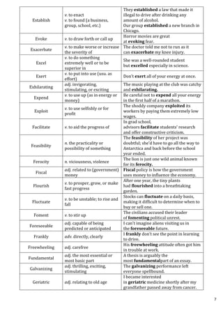 7
Establish
v. to enact
v. to found (a business,
group, school, etc.)
They established a law that made it
illegal to drive after drinking any
amount of alcohol.
Our group established a new branch in
Chicago.
Evoke v. to draw forth or call up
Horror movies are great
at evoking fear.
Exacerbate
v. to make worse or increase
the severity of
The doctor told me not to run as it
can exacerbate my knee injury.
Excel
v. to do something
extremely well or to be
superior in
She was a well-rounded student
but excelled especially in science.
Exert
v. to put into use (usu. as
effort)
Don’t exert all of your energy at once.
Exhilarating
adj. invigorating,
stimulating, or exciting
The music playing at the club was catchy
and exhilarating.
Expend
v. to use up (as in energy or
money)
Be careful not to expend all your energy
in the first half of a marathon.
Exploit
v. to use selfishly or for
profit
The shoddy company exploited its
workers by paying them extremely low
wages.
Facilitate v. to aid the progress of
In grad school,
advisors facilitate students’ research
and offer constructive criticism.
Feasibility
n. the practicality or
possibility of something
The feasibility of her project was
doubtful; she’d have to go all the way to
Antarctica and back before the school
year ended.
Ferocity n. viciousness, violence
The lion is just one wild animal known
for its ferocity.
Fiscal
adj. related to (government)
money
Fiscal policy is how the government
uses money to influence the economy.
Flourish
v. to prosper, grow, or make
fast progress
After one year, the tiny plants
had flourished into a breathtaking
garden.
Fluctuate
v. to be unstable; to rise and
fall
Stocks can fluctuate on a daily basis,
making it difficult to determine when to
buy or sell one.
Foment v. to stir up
The civilians accused their leader
of fomenting political unrest.
Foreseeable
adj. capable of being
predicted or anticipated
I can't imagine aliens visiting us in
the foreseeable future.
Frankly adv. directly, clearly
I frankly don’t see the point in learning
to drive.
Freewheeling adj. carefree
His freewheeling attitude often got him
in trouble at work.
Fundamental
adj. the most essential or
most basic part
A thesis is arguably the
most fundamentalpart of an essay.
Galvanizing
adj. thrilling, exciting,
stimulating
The galvanizing performance left
everyone spellbound.
Geriatric adj. relating to old age
I became interested
in geriatric medicine shortly after my
grandfather passed away from cancer.
 