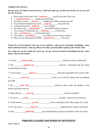 20
Complete the sentences.
[passed away, do without, look forward to, called off, made up, carried away, break out, run out, put
up with, keep up]
1. Don't smoke in the forest. Fires _break out_____ easily at this time of the year.
2. I __look forward to_____ seeing my friends again.
3. I'm afraid; we have ___run out____ of apple juice. Will an orange juice do?
4. Your website has helped me a lot to ___keep up_______ the good work.
5. A friend of mine has __called of______ her wedding.
6. His mother can't ___put up with______ his terrible behavior anymore.
7. As an excuse for being late, she ___made up______ a whole story.
8. I got __carried away_____ by his enthusiasm.
9. I just cannot __do without________ my mobile. I always keep it with me.
10. She was very sad because her father __passed away_______ last week.
Choose the correct phrasal verb: [go on (to continue) / pick up (to start/pick something) / come
back (rebounce/return) / come up with (a new idea)/ go back (didn’t speak up his words) / find
out / come out / go out / point out / grow up / set up / turn out (result of something)/ get out / come
in(to) / take on (to accept)]
1. Can you _____come up with_______________________________ (think of an idea) a better idea?
2. She __________pointed our_________________________ (showed / mentioned) that the shops
would already be closed.
3. I wish I hadn’t ________taken on______________________ (become responsible for) so much work!
4. I __________went out________________________ (went to an event) for dinner with my husband
last night.
5. He _______came into__________________________ (entered a place where the speaker is) the
kitchen and made some tea.
6. Where did you _____grow up________________________________ (become an adult)?
7. I’d love to _____set up________________________________ (arrange / create) my own business.
8. I really want to ___________get out____________ (leave a building) of this office and go for a walk.
9. As I arrived, he ________came out________________________ (appeared from a place) of the door.
10. She ____________picked up________ (got something from a place) some dinner on the way home.
PHRASES CLAUSES AND KINDS OF SENTENCES
What is a Phrase?
 