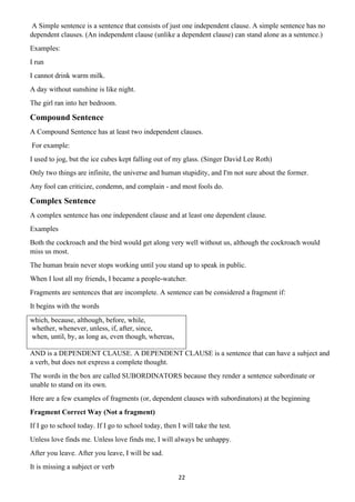 22
A Simple sentence is a sentence that consists of just one independent clause. A simple sentence has no
dependent clauses. (An independent clause (unlike a dependent clause) can stand alone as a sentence.)
Examples:
I run
I cannot drink warm milk.
A day without sunshine is like night.
The girl ran into her bedroom.
Compound Sentence
A Compound Sentence has at least two independent clauses.
For example:
I used to jog, but the ice cubes kept falling out of my glass. (Singer David Lee Roth)
Only two things are infinite, the universe and human stupidity, and I'm not sure about the former.
Any fool can criticize, condemn, and complain - and most fools do.
Complex Sentence
A complex sentence has one independent clause and at least one dependent clause.
Examples
Both the cockroach and the bird would get along very well without us, although the cockroach would
miss us most.
The human brain never stops working until you stand up to speak in public.
When I lost all my friends, I became a people-watcher.
Fragments are sentences that are incomplete. A sentence can be considered a fragment if:
It begins with the words
which, because, although, before, while,
whether, whenever, unless, if, after, since,
when, until, by, as long as, even though, whereas,
AND is a DEPENDENT CLAUSE. A DEPENDENT CLAUSE is a sentence that can have a subject and
a verb, but does not express a complete thought.
The words in the box are called SUBORDINATORS because they render a sentence subordinate or
unable to stand on its own.
Here are a few examples of fragments (or, dependent clauses with subordinators) at the beginning
Fragment Correct Way (Not a fragment)
If I go to school today. If I go to school today, then I will take the test.
Unless love finds me. Unless love finds me, I will always be unhappy.
After you leave. After you leave, I will be sad.
It is missing a subject or verb
 