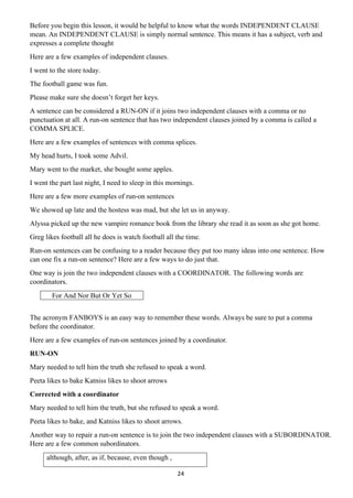 24
Before you begin this lesson, it would be helpful to know what the words INDEPENDENT CLAUSE
mean. An INDEPENDENT CLAUSE is simply normal sentence. This means it has a subject, verb and
expresses a complete thought
Here are a few examples of independent clauses.
I went to the store today.
The football game was fun.
Please make sure she doesn’t forget her keys.
A sentence can be considered a RUN-ON if it joins two independent clauses with a comma or no
punctuation at all. A run-on sentence that has two independent clauses joined by a comma is called a
COMMA SPLICE.
Here are a few examples of sentences with comma splices.
My head hurts, I took some Advil.
Mary went to the market, she bought some apples.
I went the part last night, I need to sleep in this mornings.
Here are a few more examples of run-on sentences
We showed up late and the hostess was mad, but she let us in anyway.
Alyssa picked up the new vampire romance book from the library she read it as soon as she got home.
Greg likes football all he does is watch football all the time.
Run-on sentences can be confusing to a reader because they put too many ideas into one sentence. How
can one fix a run-on sentence? Here are a few ways to do just that.
One way is join the two independent clauses with a COORDINATOR. The following words are
coordinators.
For And Nor But Or Yet So
The acronym FANBOYS is an easy way to remember these words. Always be sure to put a comma
before the coordinator.
Here are a few examples of run-on sentences joined by a coordinator.
RUN-ON
Mary needed to tell him the truth she refused to speak a word.
Peeta likes to bake Katniss likes to shoot arrows
Corrected with a coordinator
Mary needed to tell him the truth, but she refused to speak a word.
Peeta likes to bake, and Katniss likes to shoot arrows.
Another way to repair a run-on sentence is to join the two independent clauses with a SUBORDINATOR.
Here are a few common subordinators.
although, after, as if, because, even though ,
 