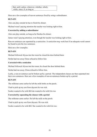 25
that, until, unless, wherever, whether, which,
while, since, if, as long as
Here are a few examples of run-on sentences fixed by using a subordinator
RUN-ON
Alex can play outside he has to finish his dinner.
Michael wasn’t paying attention the teacher was looking right at him.
Corrected by adding a subordinator
Alex can play outside, as long as he finishes his dinner.
James wasn’t paying attention, even though the teacher was looking right at him.
Run-on sentences can separated by a semicolon. A semicolon may work best if an adequate word cannot
be found to join the two sentences.
Here are a few examples.
RUN-ON
Michael followed Alyssa into her room he closed the door behind them
Stefan had run away Elena refused to follow him
Corrected with a semicolon
Michael followed Alyssa into her room; he closed the door behind them.
Stefan had run away; Elena refused to follow him.
Lastly, a run-on sentence can be broken up by a period. The independent clauses are then separated into
their own sentences. Here are a few examples of run-on sentences broken up by a period.
RUN-ON
The milkman came earlier he left the milk bottle on the porch.
I had to pick up my son from daycare he was sick.
Sookie wanted to be with Bill she wanted to be with Eric too
Corrected by separating the clauses with a period
The milkman came earlier. He left the milk on the porch.
I had to pick up my son from daycare. He was sick.
Sookie wanted to be with Bill. She wanted to be with Eric too.
 