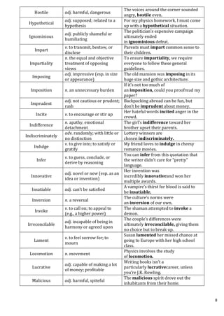 8
Hostile adj. harmful, dangerous
The voices around the corner sounded
angry, hostile even.
Hypothetical
adj. supposed; related to a
hypothesis
For my physics homework, I must come
up with a hypothetical situation.
Ignominious
adj. publicly shameful or
humiliating
The politician's expensive campaign
ultimately ended
in ignominious defeat.
Impart
v. to transmit, bestow, or
disclose
Parents must impart common sense to
their children.
Impartiality
n. the equal and objective
treatment of opposing
views
To ensure impartiality, we require
everyone to follow these general
guidelines.
Imposing
adj. impressive (esp. in size
or appearance)
The old mansion was imposing in its
huge size and gothic architecture.
Imposition n. an unnecessary burden
If it’s not too much of
an imposition, could you proofread my
paper?
Imprudent
adj. not cautious or prudent;
rash
Backpacking abroad can be fun, but
don’t be imprudent about money.
Incite v. to encourage or stir up
Her hateful words incited anger in the
crowd.
Indifference
n. apathy, emotional
detachment
The girl’s indifference toward her
brother upset their parents.
Indiscriminately
adv. randomly; with little or
no distinction
Lottery winners are
chosen indiscriminately.
Indulge
v. to give into; to satisfy or
gratify
My friend loves to indulge in cheesy
romance movies.
Infer
v. to guess, conclude, or
derive by reasoning
You can infer from this quotation that
the writer didn’t care for “pretty”
language.
Innovative
adj. novel or new (esp. as an
idea or invention)
Her invention was
incredibly innovativeand won her
multiple awards.
Insatiable adj. can’t be satisfied
A vampire’s thirst for blood is said to
be insatiable.
Inversion n. a reversal
The culture’s norms were
an inversion of our own.
Invoke
v. to call on; to appeal to
(e.g., a higher power)
The shaman attempted to invoke a
demon.
Irreconcilable
adj. incapable of being in
harmony or agreed upon
The couple’s differences were
ultimately irreconcilable, giving them
no choice but to break up.
Lament
v. to feel sorrow for; to
mourn
Susan lamented her missed chance at
going to Europe with her high school
class.
Locomotion n. movement
Physics involves the study
of locomotion.
Lucrative
adj. capable of making a lot
of money; profitable
Writing books isn’t a
particularly lucrativecareer, unless
you’re J.K. Rowling.
Malicious adj. harmful, spiteful
The malicious spirit drove out the
inhabitants from their home.
 