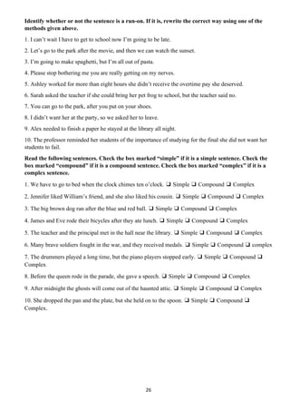 26
Identify whether or not the sentence is a run-on. If it is, rewrite the correct way using one of the
methods given above.
1. I can’t wait I have to get to school now I’m going to be late.
2. Let’s go to the park after the movie, and then we can watch the sunset.
3. I’m going to make spaghetti, but I’m all out of pasta.
4. Please stop bothering me you are really getting on my nerves.
5. Ashley worked for more than eight hours she didn’t receive the overtime pay she deserved.
6. Sarah asked the teacher if she could bring her pet frog to school, but the teacher said no.
7. You can go to the park, after you put on your shoes.
8. I didn’t want her at the party, so we asked her to leave.
9. Alex needed to finish a paper he stayed at the library all night.
10. The professor reminded her students of the importance of studying for the final she did not want her
students to fail.
Read the following sentences. Check the box marked “simple” if it is a simple sentence. Check the
box marked “compound” if it is a compound sentence. Check the box marked “complex” if it is a
complex sentence.
1. We have to go to bed when the clock chimes ten o’clock. ❑ Simple ❑ Compound ❑ Complex
2. Jennifer liked William’s friend, and she also liked his cousin. ❑ Simple ❑ Compound ❑ Complex
3. The big brown dog ran after the blue and red ball. ❑ Simple ❑ Compound ❑ Complex
4. James and Eve rode their bicycles after they ate lunch. ❑ Simple ❑ Compound ❑ Complex
5. The teacher and the principal met in the hall near the library. ❑ Simple ❑ Compound ❑ Complex
6. Many brave soldiers fought in the war, and they received medals. ❑ Simple ❑ Compound ❑ complex
7. The drummers played a long time, but the piano players stopped early. ❑ Simple ❑ Compound ❑
Complex
8. Before the queen rode in the parade, she gave a speech. ❑ Simple ❑ Compound ❑ Complex
9. After midnight the ghosts will come out of the haunted attic. ❑ Simple ❑ Compound ❑ Complex
10. She dropped the pan and the plate, but she held on to the spoon. ❑ Simple ❑ Compound ❑
Complex.
 