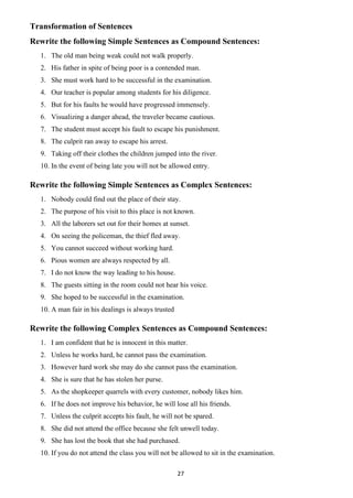 27
Transformation of Sentences
Rewrite the following Simple Sentences as Compound Sentences:
1. The old man being weak could not walk properly.
2. His father in spite of being poor is a contended man.
3. She must work hard to be successful in the examination.
4. Our teacher is popular among students for his diligence.
5. But for his faults he would have progressed immensely.
6. Visualizing a danger ahead, the traveler became cautious.
7. The student must accept his fault to escape his punishment.
8. The culprit ran away to escape his arrest.
9. Taking off their clothes the children jumped into the river.
10. In the event of being late you will not be allowed entry.
Rewrite the following Simple Sentences as Complex Sentences:
1. Nobody could find out the place of their stay.
2. The purpose of his visit to this place is not known.
3. All the laborers set out for their homes at sunset.
4. On seeing the policeman, the thief fled away.
5. You cannot succeed without working hard.
6. Pious women are always respected by all.
7. I do not know the way leading to his house.
8. The guests sitting in the room could not hear his voice.
9. She hoped to be successful in the examination.
10. A man fair in his dealings is always trusted
Rewrite the following Complex Sentences as Compound Sentences:
1. I am confident that he is innocent in this matter.
2. Unless he works hard, he cannot pass the examination.
3. However hard work she may do she cannot pass the examination.
4. She is sure that he has stolen her purse.
5. As the shopkeeper quarrels with every customer, nobody likes him.
6. If he does not improve his behavior, he will lose all his friends.
7. Unless the culprit accepts his fault, he will not be spared.
8. She did not attend the office because she felt unwell today.
9. She has lost the book that she had purchased.
10. If you do not attend the class you will not be allowed to sit in the examination.
 