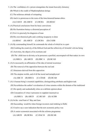 31
3. (A) The confidence of a person strangulates the innate heavenly clemency
(B) Which is the cradle of Mephistophelean doings
(C) The nefarious attitude of extirpating
(D) And it is pernicious to the roots of the time-honored human ethics.
(A) CAB D (B) ABCD (C) DCBA (D) BDAC
4. (A) Practical conclusions from his basic convictions
(B) His frustration betrays a distorted perception of
(C) For it is precisely his diagnosis of man
(D) His own rhetorical gifts and a striking incapacity to draw
(A) BDAC (B) ABCD (C) DCBA (D) CADB
5. (A) By commanding himself, he commands the whole of which he is a part
(B) Combing the creativity of the biblical God and the reflexivity of Aristotle’s divine being
(C) Activities, the objects of its exertions and
(D) The child rises to divinity as he possesses a purified, uncorrupted will that makes its own
(A) BDCA (B) ABCD (D) DBC A (D) BCAD
6. (A) Is necessarily an affirmation of the idea of eternal recurrence
(B) The removal of the opposition between the real and
(C) Structures derived from this opposition
(D) The utopian worlds, and of all the moral and metaphysical
(A) ABC D (B) BDCA (C) CDAB (D) DCAB
7. (A) A human being’s essential capabilities, distinguishing attributes and highest task
(B) Nevertheless the author’s revaluation of virtue remains within the domain of the traditional
(C) He openly and unabashedly relies on a definite opinion about
(D) Conception of virtue it presumes to supplant inasmuch as
(A) BDCA (B) ABCD (C) BCAD (D) ACDB
8. (A) In the cruel heat of May and June
(B) Succeeding would be when foreign investors start trekking to Delhi
(C) Used to say a sure indication that the new economic policy was
(D) A senior economist associated with the reforms programme
(A) ABCD (B) DCBA (C) DAC B (D) DCAB
 