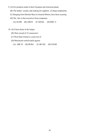 32
9. (A) For products made in their European and American plants
(B) The Indian country side looking for suppliers of cheap components
(C) Ranging from Daimler Benz to General Motors, have been scouring
(D) The fact is that executives from companies
(A) ACDB (B) ABCD (C) DCBA (D) BDC A
10. (A) Clean sheets in the league
(B) Their record of 12 consecutive
(C) West Ham United is a stern test of
(D) Manchester united match against
(A) ABC D (B) DCBA (C) BCAD (D) CDAB
 