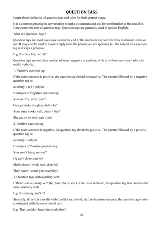 35
QUESTION TAGS
Learn about the basics of question tags and rules for their correct usage.
It is a common practice in conversation to make a statement and ask for confirmation at the end of it.
Here comes the role of question tags. Question tags are generally used in spoken English.
What are Question Tags?
Question tags are short questions used at the end of the statements to confirm if the statement is true or
not. It may also be used to evoke a reply from the person you are speaking to. The subject of a question
tag is always a pronoun.
E.g. It’s very hot, isn’t it?
Question tags are used in a number of ways: negative or positive, with or without auxiliary verb, with
modal verb, etc.
1. Negative question tag
If the main sentence is positive, the question tag should be negative. The pattern followed by a negative
question tag is:
auxiliary + n’t + subject
Examples of Negative question tag:
You are free, aren’t you?
George broke the glass, didn’t he?
Your sister cooks well, doesn’t she?
She can swim well, can’t she?
2. Positive question tag
If the main sentence is negative, the question tag should be positive. The pattern followed by a positive
question tag is:
auxiliary + subject
Examples of Positive question tag:
You aren’t busy, are you?
He can’t drive, can he?
Mohit doesn’t work hard, does he?
They haven’t come yet, have they?
3. Question tags with auxiliary verb
If there is an auxiliary verb (be, have, do, is, etc.) in the main sentence, the question tag also contains the
same auxiliary verb.
E.g. It’s raining, isn’t it?
Similarly, if there is a modal verb (could, can, should, etc.) in the main sentence, the question tag is also
constructed with the same modal verb.
E.g. They couldn’t hear him, could they?
 