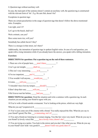 36
4. Question tags without auxiliary verb
In case, the main part of the sentence doesn’t contain an auxiliary verb, the question tag is constructed
with the relevant form of ‘do’. E.g. He eats fish, doesn’t he?
Exceptions in question tags:
There are certain peculiarities in the usage of question tags that doesn’t follow the above-mentioned
rules. Examples:
I am right, aren’t I?
Let’s go to the beach, shall we?
Wait a minute, can you?
Have some more rice, will you?
Somebody has called, haven’t they?
There is a mosque in that street, isn’t there?
Additionally, the intonation of question tags in spoken English varies. In case of a real question, you
speak with a rising intonation while if you already know the answer, you speak with a falling intonation.
Exercises:
DIRECTIONS for questions: Put a question tag on the end of these sentences.
1.There are a lot of people here, ___aren’t there__________ ?
2.Let’s go out tonight, _______shall we____________ ?
3.This isn’t very interesting, ______is it_______ ?
4.I’m too impatient, _____ain’t I_________ ?
5.You wouldn’t tell anyone, ___would you_____ ?
6.Listen, ____will you__________ ?
7.I shouldn’t have lost my temper, ____should I_________ ?
8.Don’t drop that vase, ______will you_______ ?
9.He’d never met her before, _____had you_______ ?
DIRECTIONS for questions: Read the situation and write a sentence with a question tag. In each
situation you are asking your friend to agree with you.
10.You’re with a friend outside a restaurant. You’re looking at the prices, which are very high.
What do you say? (expensive) It __________________
11.You’ve just come out of the cinema with a friend. You really enjoyed the film. What do you say to
your friend? (great) The film ___is interesting, isn’t it?______
12.You and a friend are listening to a woman singing. You like her voice very much. What do you say to
you friend? (a lovely voice) She _____has a lovely voice, doesn’t she?__________
13.You are trying on a jacket. You look in the mirror and you don’t like what you see. What do you say
to your friend? (not/ look/ very good) It _____doesn’t look very good, does it? ______
 