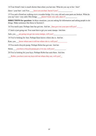37
14.Your friend’s hair is much shorter than when you last met. What do you say to her / him?
(have / your hair / cut) You ____have cut you hair, haven’t you?_______________
15.You and a friend are walking over a wooden bridge. It is very old and some parts are broken. What do
you say? (not / very safe) This bridge ____doesn’t look very safe, does it?____________
DIRECTIONS for questions: In these situations, you are asking for information and asking people to do
things. Make sentences like those in Section C.
16.You need a pen. Perhaps Jane has got one. Ask her _Jane give me your pen will you?______
17.Jack is just going out. You want him to get you some stamps. Ask him.
Jack, you ___are going out get me some stamps, will you?________________________
18.You’re looking for Ann. Perhaps Kate knows where she is. Ask her.
Kate, you ___know where ann is tell me where she is, will you?__________
19.You need a bicycle pump. Perhaps Helen has got one. Ask her.
Helen, ___you have a bicycle pump give it to me, will you?____________
20.You’re looking for your keys. Perhaps Robin has seen them. Ask him.
___Robin, you have seen my keys tell me where they are, will you?__
 