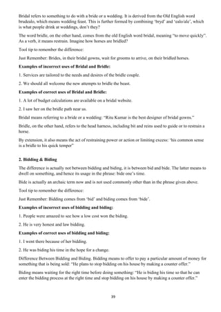39
Bridal refers to something to do with a bride or a wedding. It is derived from the Old English word
brudealo, which means wedding feast. This is further formed by combining ‘bryd’ and ‘ealo/ale’, which
is what people drink at weddings, don’t they?
The word bridle, on the other hand, comes from the old English word bridal, meaning “to move quickly”.
As a verb, it means restrain. Imagine how horses are bridled?
Tool tip to remember the difference:
Just Remember: Brides, in their bridal gowns, wait for grooms to arrive, on their bridled horses.
Examples of incorrect uses of Bridal and Bridle:
1. Services are tailored to the needs and desires of the bridle couple.
2. We should all welcome the new attempts to bridle the beast.
Examples of correct uses of Bridal and Bridle:
1. A lot of budget calculations are available on a bridal website.
2. I saw her on the bridle path near us.
Bridal means referring to a bride or a wedding: “Ritu Kumar is the best designer of bridal gowns.”
Bridle, on the other hand, refers to the head harness, including bit and reins used to guide or to restrain a
horse.
By extension, it also means the act of restraining power or action or limiting excess: ‘his common sense
is a bridle to his quick temper”
2. Bidding & Biding
The difference is actually not between bidding and biding, it is between bid and bide. The latter means to
dwell on something, and hence its usage in the phrase: bide one’s time.
Bide is actually an archaic term now and is not used commonly other than in the phrase given above.
Tool tip to remember the difference:
Just Remember: Bidding comes from ‘bid’ and biding comes from ‘bide’.
Examples of incorrect uses of bidding and biding:
1. People were amazed to see how a low cost won the biding.
2. He is very honest and law bidding.
Examples of correct uses of bidding and biding:
1. I went there because of her bidding.
2. He was biding his time in the hope for a change.
Difference Between Bidding and Biding. Bidding means to offer to pay a particular amount of money for
something that is being sold: “He plans to stop bidding on his house by making a counter offer.”
Biding means waiting for the right time before doing something: “He is biding his time so that he can
enter the bidding process at the right time and stop bidding on his house by making a counter offer.”
 